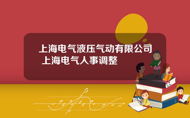 上海电气液压气动有限公司 上海电气人事调整